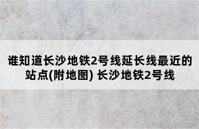 谁知道长沙地铁2号线延长线最近的站点(附地图) 长沙地铁2号线